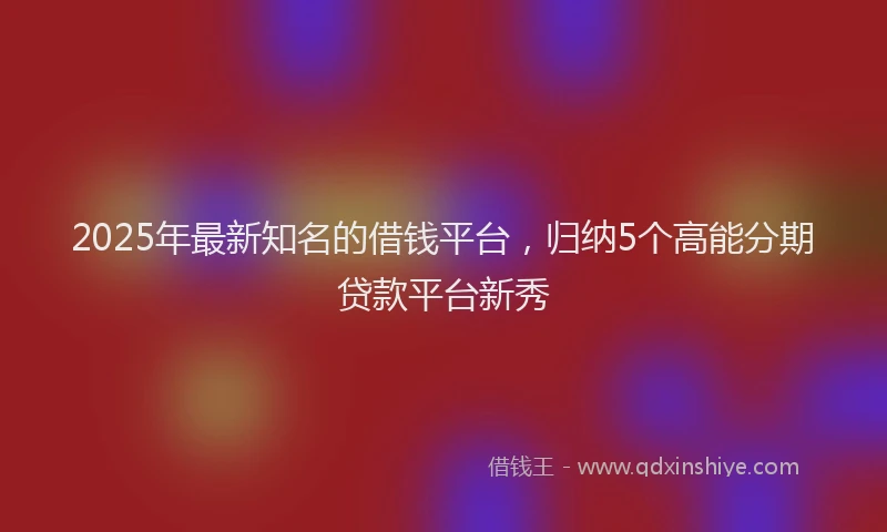 2025年最新知名的借钱平台，归纳5个高能分期贷款平台新秀