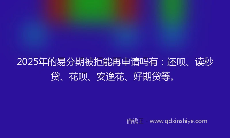 2025年的易分期被拒能再申请吗有：还呗、读秒贷、花呗、安逸花、好期贷等。