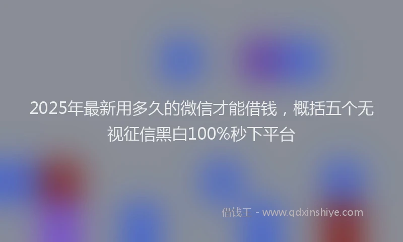 2025年最新用多久的微信才能借钱，概括五个无视征信黑白100%秒下平台