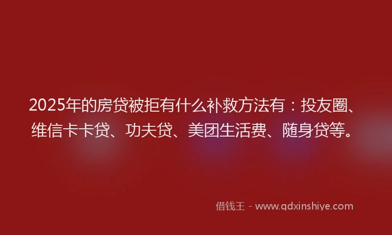 2025年的房贷被拒有什么补救方法有：投友圈、维信卡卡贷、功夫贷、美团生活费、随身贷等。
