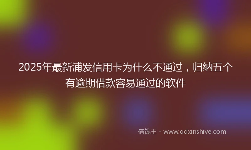 2025年最新浦发信用卡为什么不通过，归纳五个有逾期借款容易通过的软件