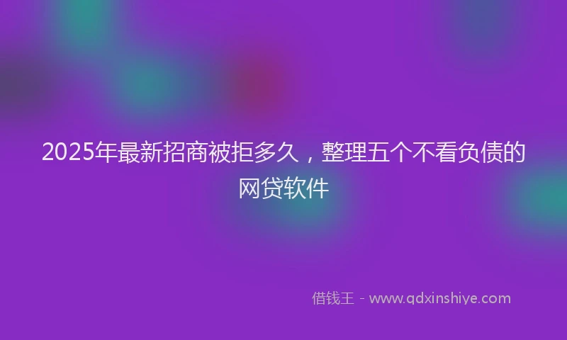 2025年最新招商被拒多久，整理五个不看负债的网贷软件