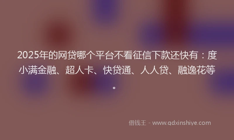 2025年的网贷哪个平台不看征信下款还快有：度小满金融、超人卡、快贷通、人人贷、融逸花等。