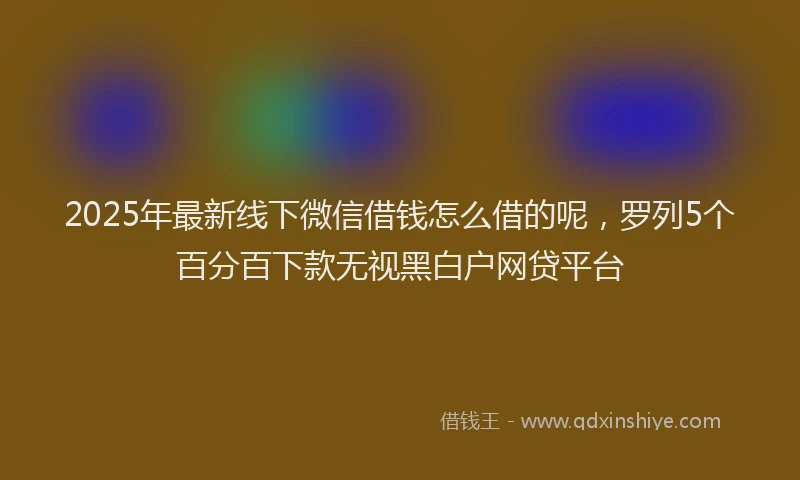 2025年最新线下微信借钱怎么借的呢，罗列5个百分百下款无视黑白户网贷平台