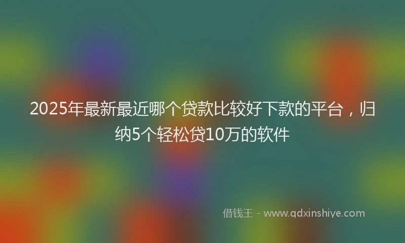 2025年最新最近哪个贷款比较好下款的平台，归纳5个轻松贷10万的软件