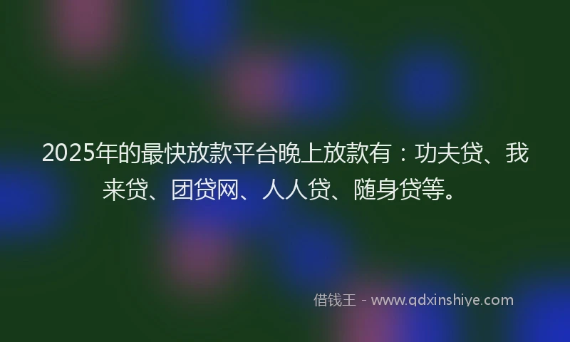 2025年的最快放款平台晚上放款有：功夫贷、我来贷、团贷网、人人贷、随身贷等。