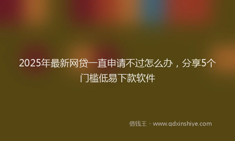 2025年最新网贷一直申请不过怎么办，分享5个门槛低易下款软件
