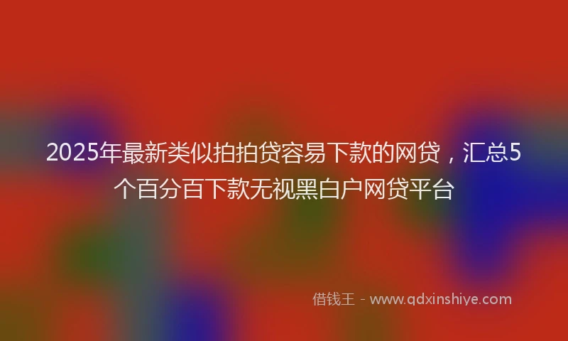 2025年最新类似拍拍贷容易下款的网贷，汇总5个百分百下款无视黑白户网贷平台