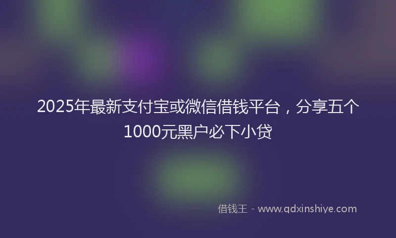 2025年最新支付宝或微信借钱平台，分享五个1000元黑户必下小贷