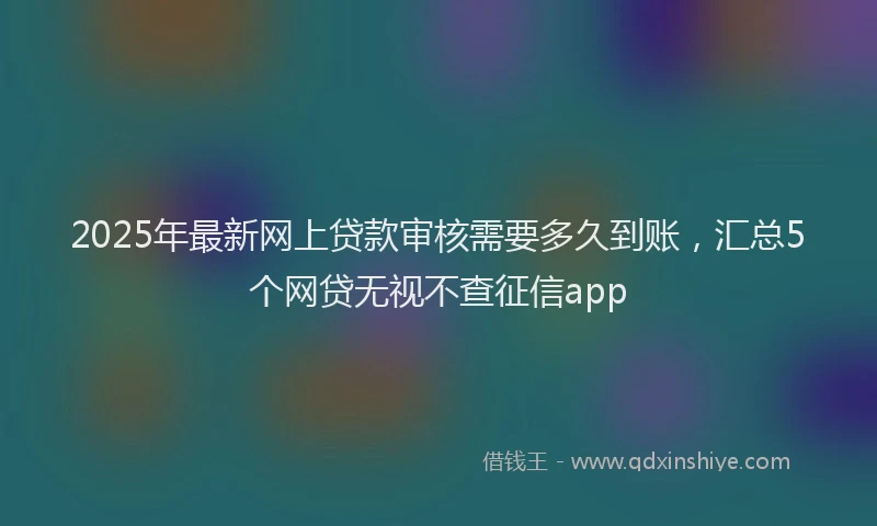 2025年最新网上贷款审核需要多久到账，汇总5个网贷无视不查征信app