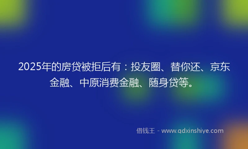2025年的房贷被拒后有：投友圈、替你还、京东金融、中原消费金融、随身贷等。