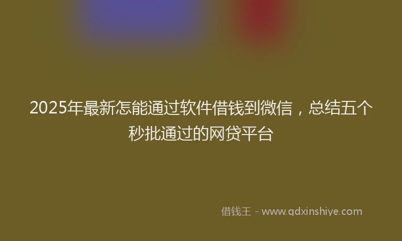 2025年最新怎能通过软件借钱到微信，总结五个秒批通过的网贷平台