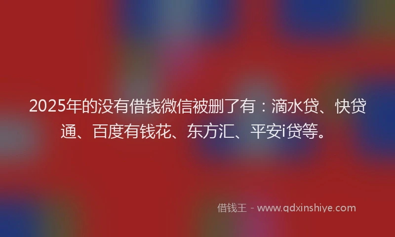 2025年的没有借钱微信被删了有：滴水贷、快贷通、百度有钱花、东方汇、平安i贷等。