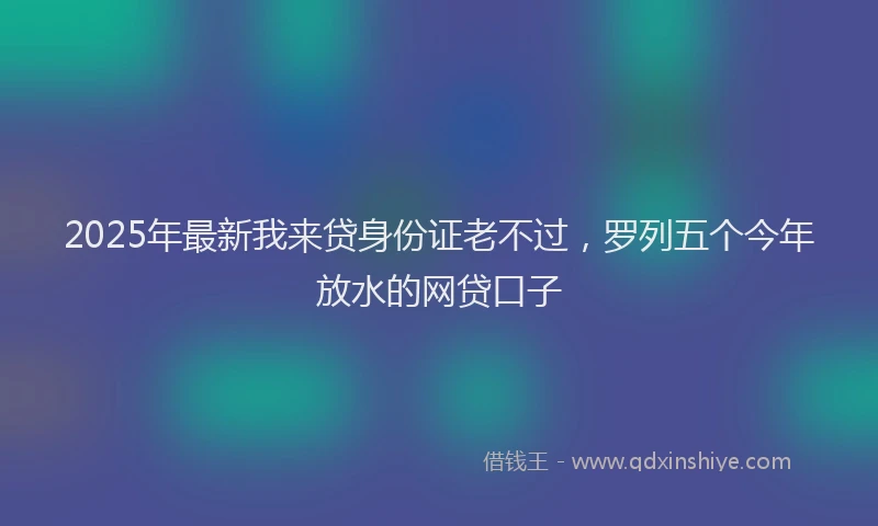 2025年最新我来贷身份证老不过，罗列五个今年放水的网贷口子