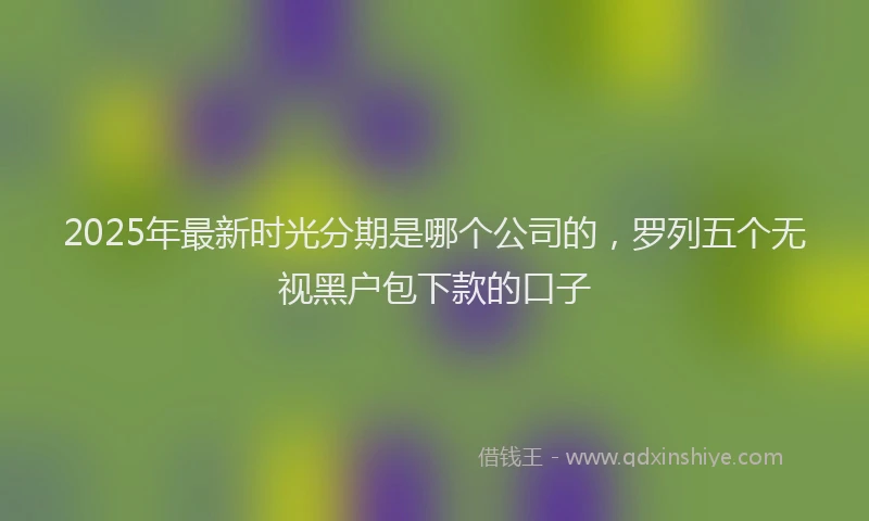 2025年最新时光分期是哪个公司的，罗列五个无视黑户包下款的口子