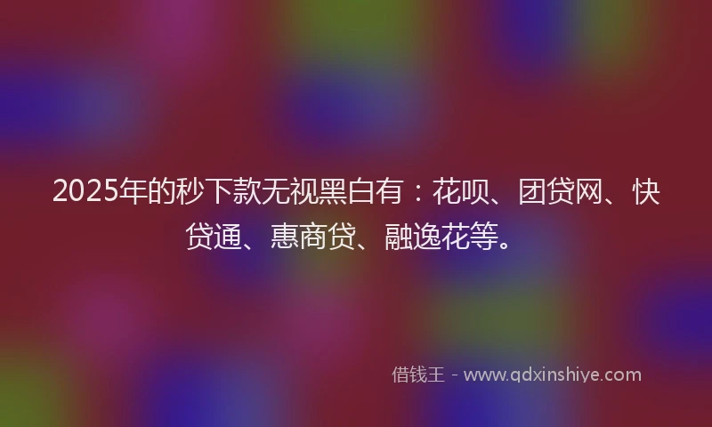 2025年的秒下款无视黑白有：花呗、团贷网、快贷通、惠商贷、融逸花等。