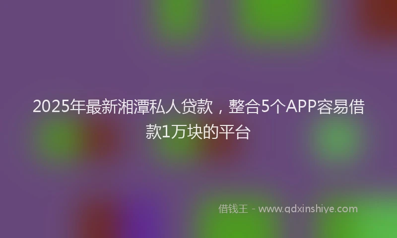 2025年最新湘潭私人贷款，整合5个APP容易借款1万块的平台