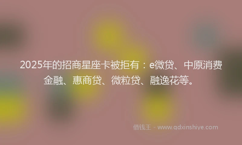 2025年的招商星座卡被拒有：e微贷、中原消费金融、惠商贷、微粒贷、融逸花等。