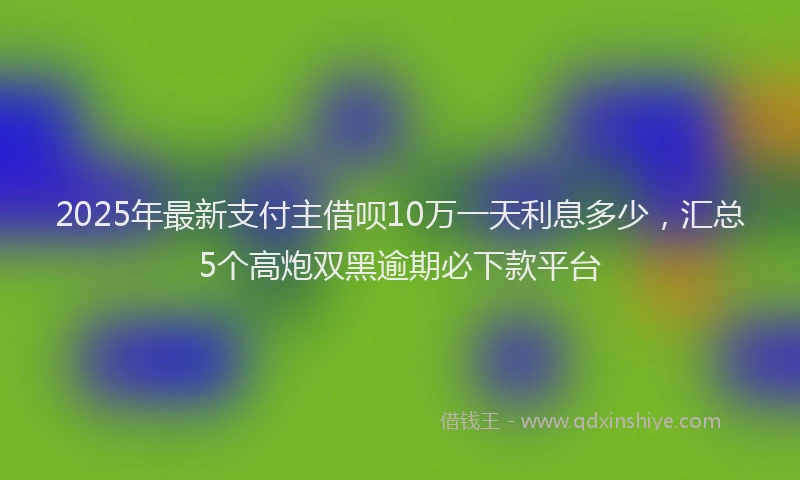 2025年最新支付主借呗10万一天利息多少，汇总5个高炮双黑逾期必下款平台