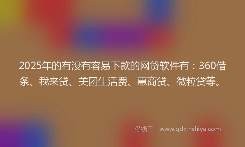 2025年的有没有容易下款的网贷软件有：360借条、我来贷、美团生活费、惠商贷、微粒贷等。