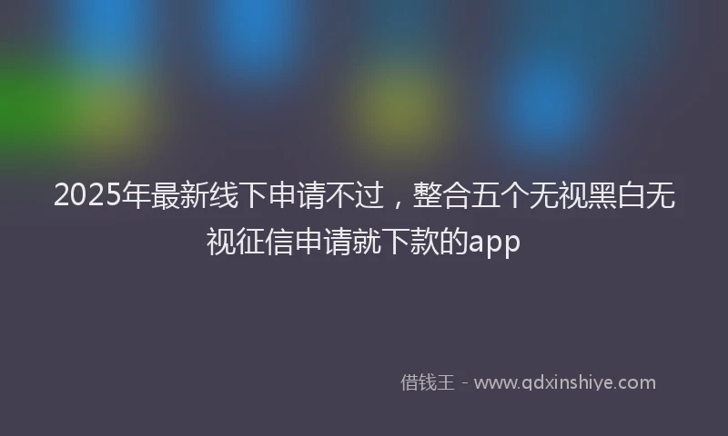 2025年最新线下申请不过，整合五个无视黑白无视征信申请就下款的app