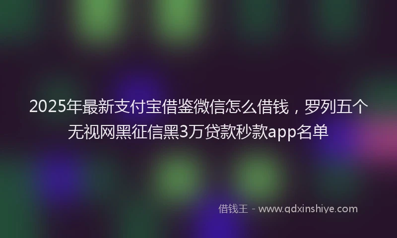 2025年最新支付宝借鉴微信怎么借钱，罗列五个无视网黑征信黑3万贷款秒款app名单