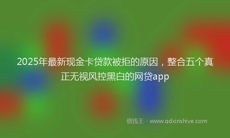 2025年最新现金卡贷款被拒的原因，整合五个真正无视风控黑白的网贷app