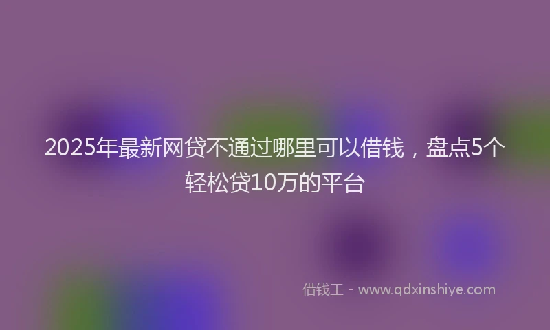 2025年最新网贷不通过哪里可以借钱，盘点5个轻松贷10万的平台