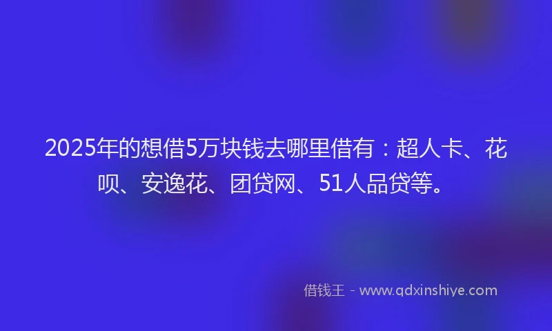 2025年的想借5万块钱去哪里借有：超人卡、花呗、安逸花、团贷网、51人品贷等。