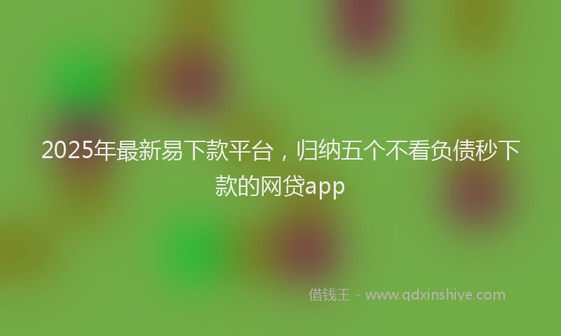 2025年最新易下款平台，归纳五个不看负债秒下款的网贷app