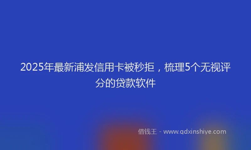 2025年最新浦发信用卡被秒拒，梳理5个无视评分的贷款软件