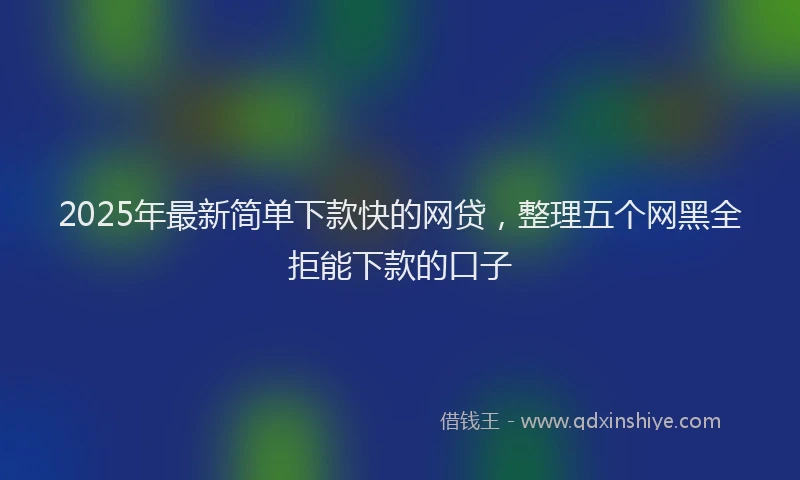 2025年最新简单下款快的网贷，整理五个网黑全拒能下款的口子
