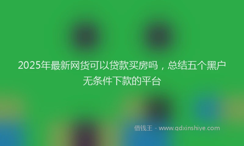 2025年最新网货可以贷款买房吗，总结五个黑户无条件下款的平台
