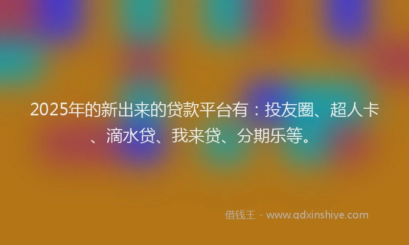 2025年的新出来的贷款平台有：投友圈、超人卡、滴水贷、我来贷、分期乐等。