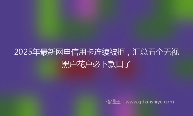 2025年最新网申信用卡连续被拒，汇总五个无视黑户花户必下款口子