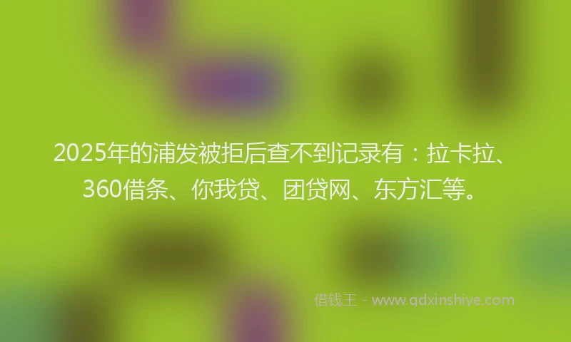 2025年的浦发被拒后查不到记录有：拉卡拉、360借条、你我贷、团贷网、东方汇等。