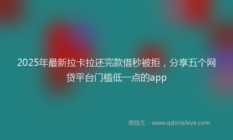 2025年最新拉卡拉还完款借秒被拒，分享五个网贷平台门槛低一点的app