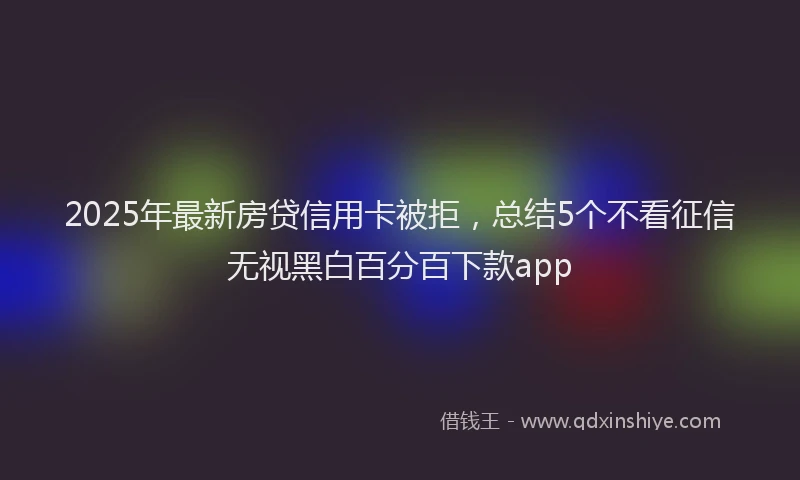 2025年最新房贷信用卡被拒，总结5个不看征信无视黑白百分百下款app