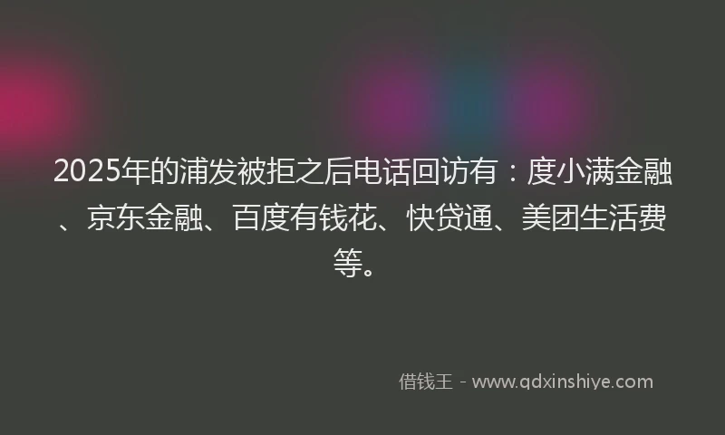 2025年的浦发被拒之后电话回访有：度小满金融、京东金融、百度有钱花、快贷通、美团生活费等。
