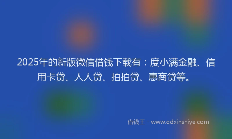 2025年的新版微信借钱下载有：度小满金融、信用卡贷、人人贷、拍拍贷、惠商贷等。