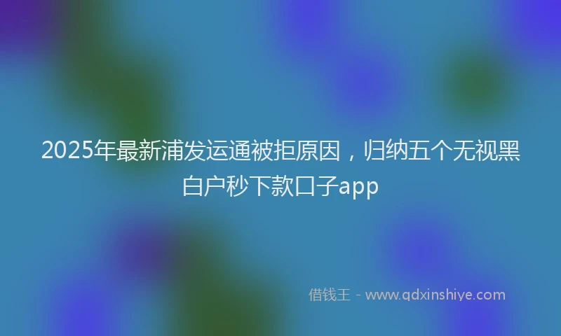 2025年最新浦发运通被拒原因，归纳五个无视黑白户秒下款口子app
