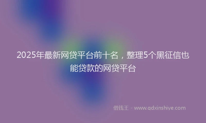 2025年最新网贷平台前十名，整理5个黑征信也能贷款的网贷平台