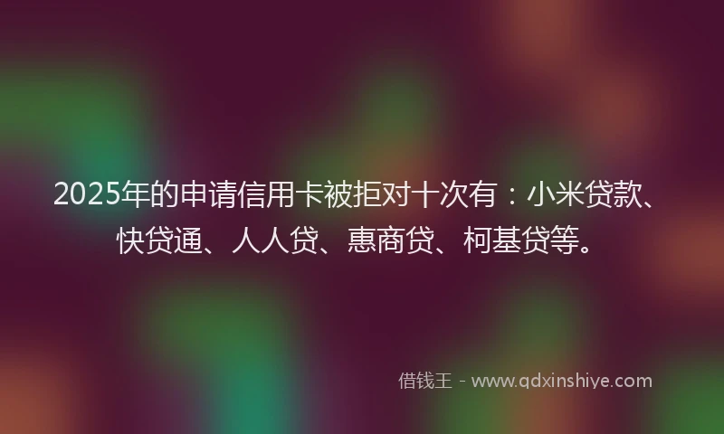 2025年的申请信用卡被拒对十次有：小米贷款、快贷通、人人贷、惠商贷、柯基贷等。