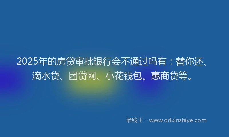 2025年的房贷审批银行会不通过吗有：替你还、滴水贷、团贷网、小花钱包、惠商贷等。