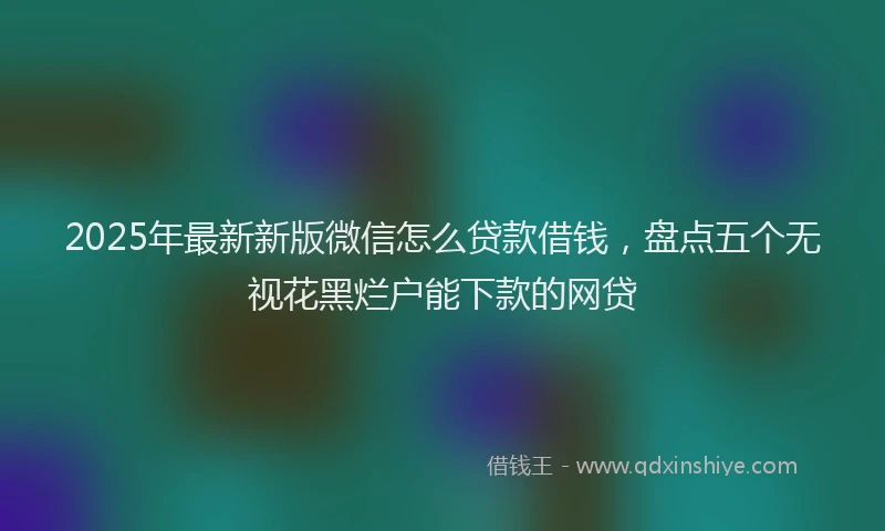 2025年最新新版微信怎么贷款借钱，盘点五个无视花黑烂户能下款的网贷