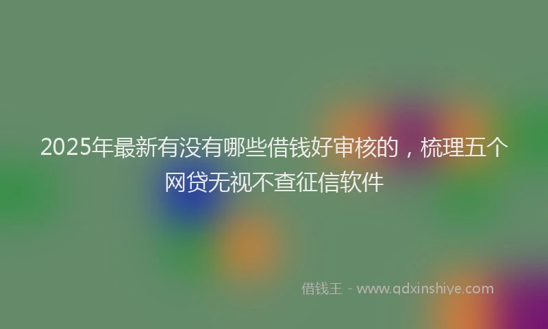 2025年最新有没有哪些借钱好审核的，梳理五个网贷无视不查征信软件
