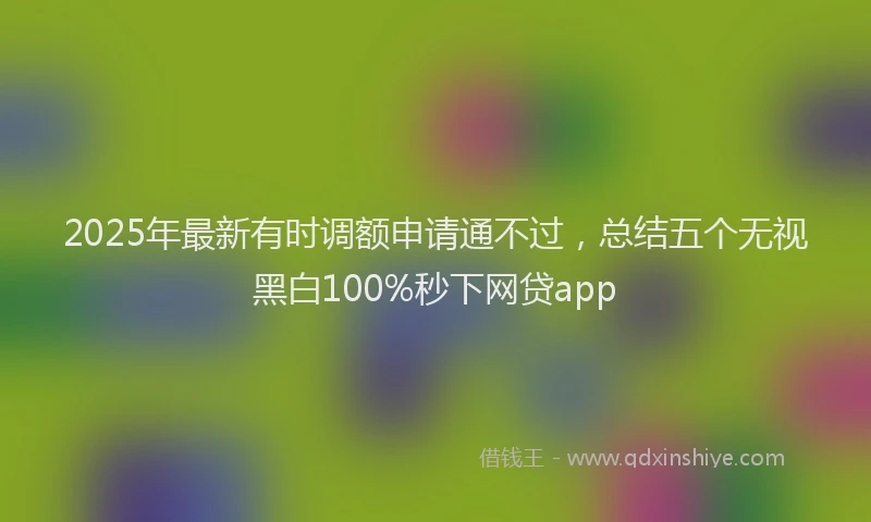 2025年最新有时调额申请通不过，总结五个无视黑白100%秒下网贷app