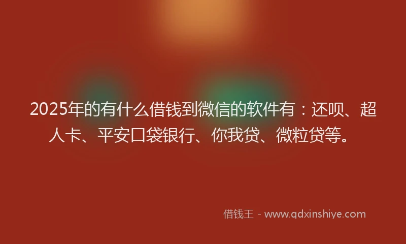 2025年的有什么借钱到微信的软件有：还呗、超人卡、平安口袋银行、你我贷、微粒贷等。
