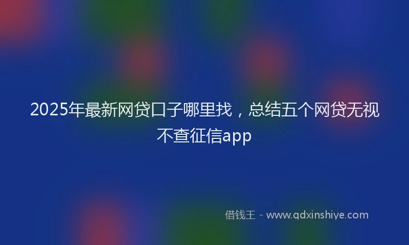 2025年最新网贷口子哪里找，总结五个网贷无视不查征信app