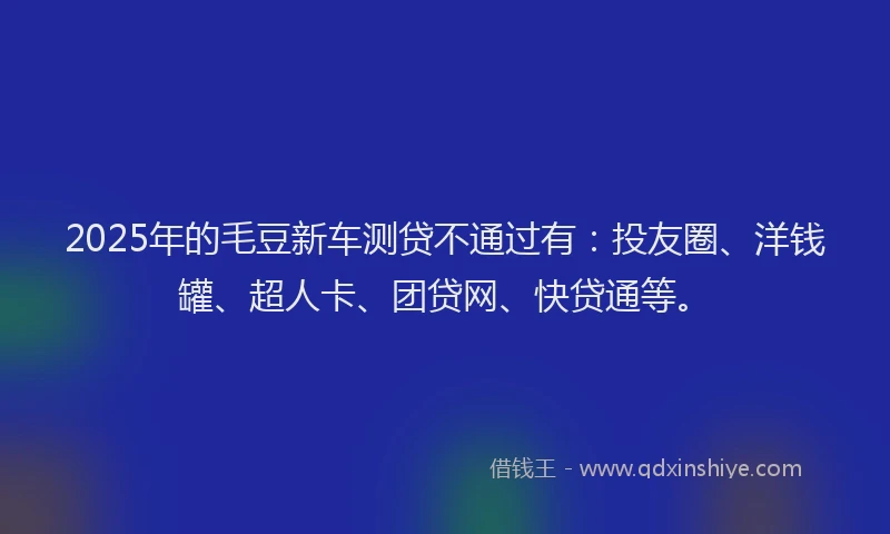 2025年的毛豆新车测贷不通过有：投友圈、洋钱罐、超人卡、团贷网、快贷通等。